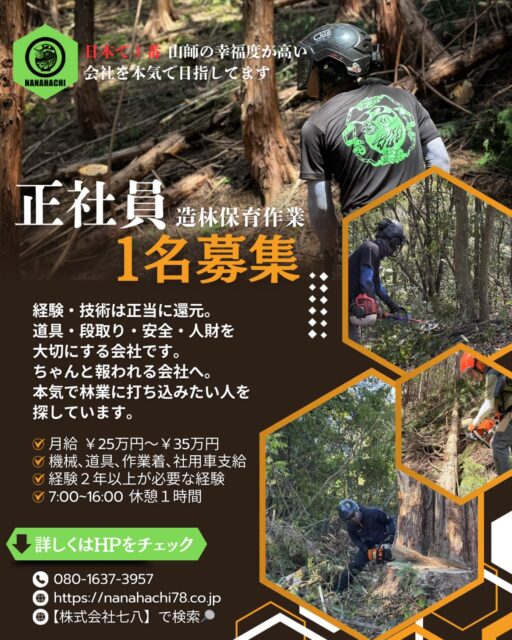 法人化し、無事に1期目を終え これから目指したい先を考えた時に どうしても仲間の存在が不可欠となり、今回 1名の採用枠を設け 正社員さんを募集します👍🔥🔥
⁡
弊社は【日本一、山師の幸福度が高い会社】を目指し 日々、造林保育作業や特殊伐採作業を行っております。

●無意味な年功序列
●安い給与
●本気で仕事したいのに周りと温度差を感じる
●どんだけ技術があっても報われない
●もっともっと上手くなりたい
⁡
そんな本気の山師のあなたと共に働きたいんです。
⁡
株式会社七八に関わり、同じ方向に進んでくれる全員が豊かになれるよう全力で頑張ります🤝✨
⁡
まずはHPの求人情報をご覧ください👀
⁡●Instagramのトップページのリンクから飛べます✈️
●ウェブ検索にて【株式会社七八】と検索してください✈️
⁡
⁡応募方法は、
⁡●InstagramのDM
●HPのお問い合わせ(電話 / 公式LINE)
上記の方法にてご応募 お待ちしております🙏

#林業 #求人 #庄原市 #三次市 #安芸高田市